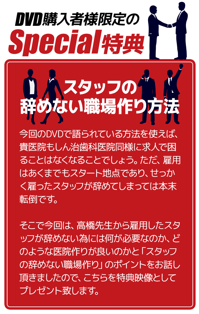 ～スタッフの辞めない職場作り方法～今回のDVDで語られている方法を使えば、貴医院もしん治歯科医院同様に求人で困ることはなくなることでしょう。ただ、雇用はあくまでもスタート地点であり、せっかく雇ったスタッフが辞めてしまっては本末転倒です。そこで今回は、高橋先生から雇用したスタッフが辞めない為には何が必要なのか、どのような医院作りが良いのかと「スタッフの辞めない職場作り」のポイントをお話し頂きましたので、こちらを特典映像としてプレゼント致します。
