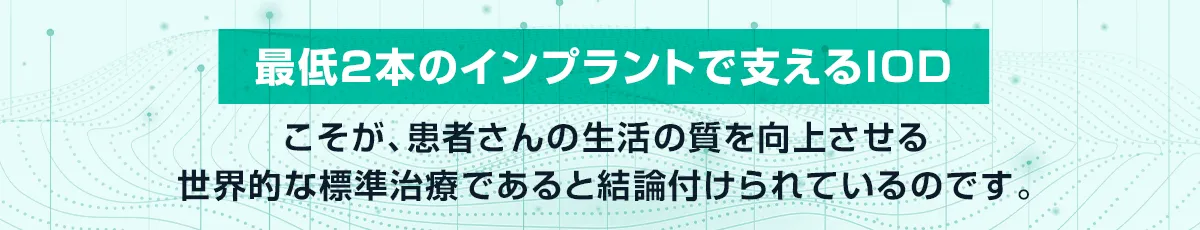 「最低2本のインプラントで支えるIOD」こそが、患者さんの生活の質を向上させる世界的な標準治療であると結論付けられたのです。