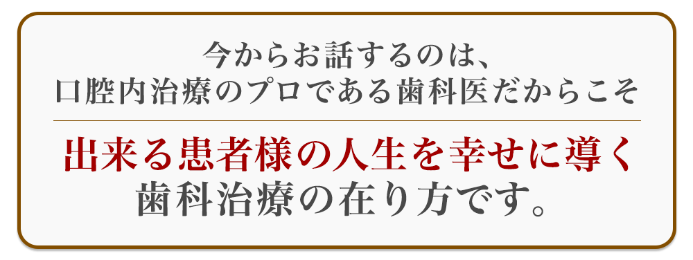 今からお話するのは、口腔内治療のプロである歯科医だからこそ出来る患者様の人生を幸せに導く歯科治療の在り方です。