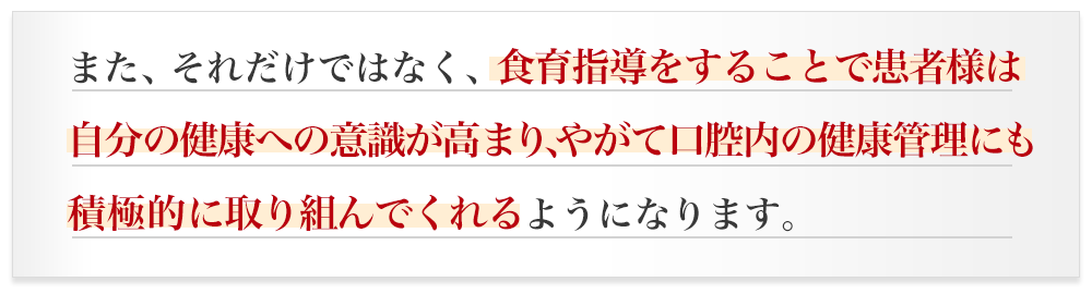 また、それだけではなく、食育指導をすることで患者様は自分の健康への意識が高まり、やがて口腔内の健康管理にも積極的に取り組んでくれるようになります。