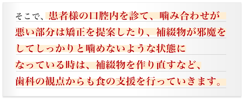 そこで、患者様の口腔内を診て、噛み合わせが悪い部分は矯正を提案したり、補綴物が邪魔をしてしっかりと噛めないような状態になっている時は、補綴物を作り直すなど、歯科の観点からも食の支援を行っていきます。