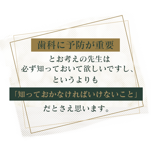 歯科に予防が重要とお考えの先生は
必ず知っておいて欲しいですし、というよりも「知っておかなければいけないこと」だとさえ思います。
