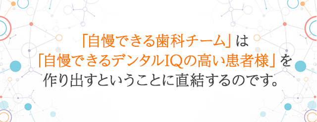 「自慢できる歯科チーム」は「自慢できるデンタルIQの高い患者様」を作り出すということに直結するのです。