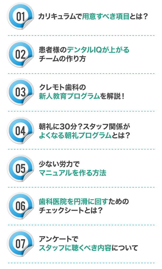 ☑カリキュラムで用意すべき項目とは？
☑患者様のデンタルIQが上がるチームの作り方
☑クレモト歯科の新人教育プログラムを一挙公開！
☑朝礼に30分？スタッフ関係がよくなる朝礼プログラムとは？
☑少ない労力で完璧なマニュアルを作る方法
☑歯科医院を円滑に回すためのチェックシートとは？
☑アンケートでスタッフに聴くべき内容について