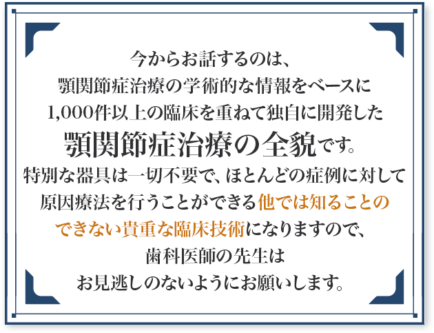 今からお話するのは、顎関節症治療の学術的な情報をベースに1,000件以上の臨床を重ねて独自に開発した顎関節症治療の全貌です。特別な器具は一切不要で、ほとんどの症例に対して原因療法を行うことができる他では知ることのできない貴重な臨床技術になりますので、歯科医師の先生はお見逃しのないようにお願いします。