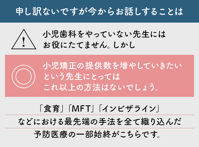 “申し訳ないですが今からお話しすることは小児歯科をやっていない先生にはお役にたてません。しかし小児矯正の提供数を増やしていきたいという先生にとってはこれ以上の方法はないでしょう。
「食育」「MFT」「インビザライン」などにおける最先端の手法を全て織り込んだ予防医療の一部始終がこちらです。”
