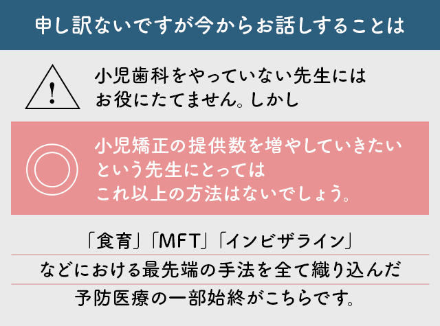 “申し訳ないですが今からお話しすることは小児歯科をやっていない先生にはお役にたてません。しかし小児矯正の提供数を増やしていきたいという先生にとってはこれ以上の方法はないでしょう。
「食育」「MFT」「インビザライン」などにおける最先端の手法を全て織り込んだ予防医療の一部始終がこちらです。”
