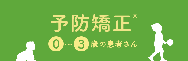 【予防矯正 ®： 0～3歳の患者さん】