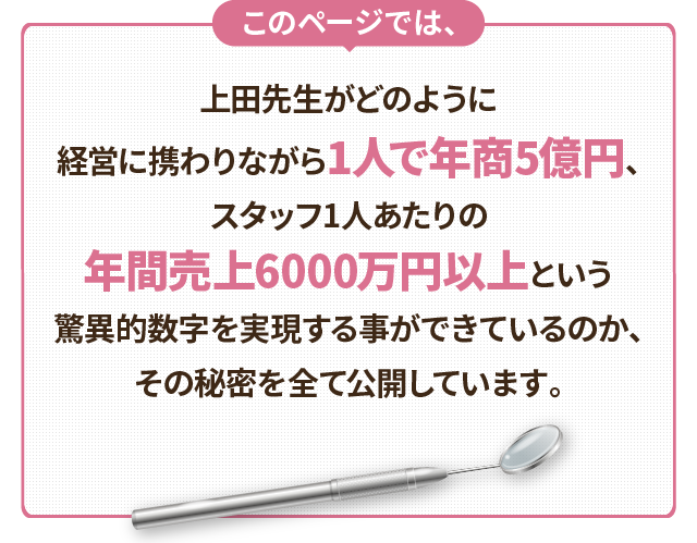 このページでは、上田先生がどのように経営に携わりながら1人で年商5億円、スタッフ1人あたりの年間売上6000万円以上という驚異的数字を実現する事ができているのか、その秘密を全て公開しています。