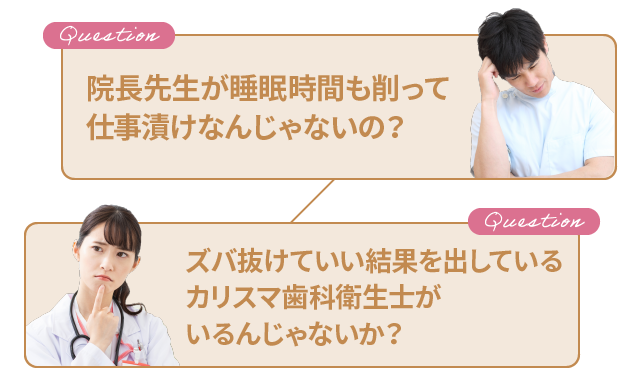 「院長先生が睡眠時間も削って仕事漬けなんじゃないの？」「ズバ抜けていい結果を出しているカリスマ歯科衛生士がいるんじゃないか？」
