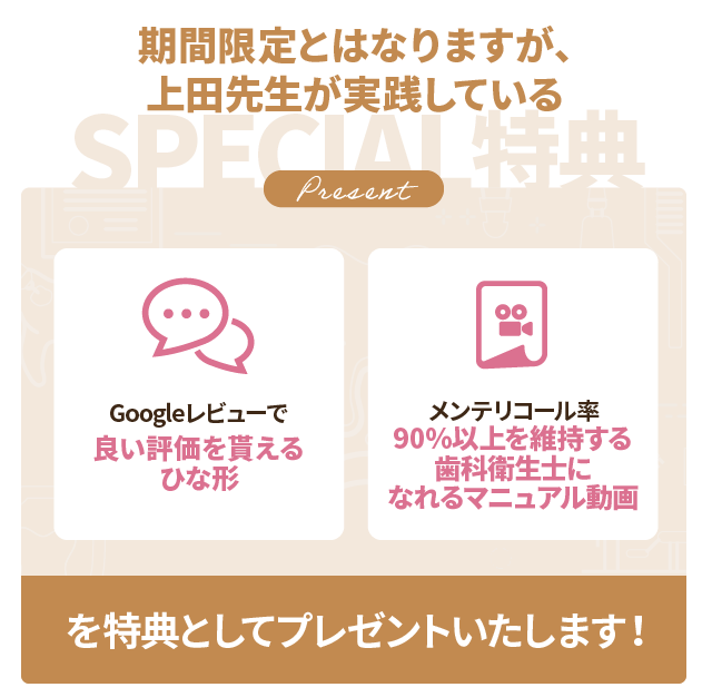 期間限定とはなりますが、上田先生が実践している「Googleレビューで良い評価を貰えるひな形」「メンテリコール率90％以上を維持する歯科衛生士になれるマニュアル動画」を特典としてプレゼントいたします！