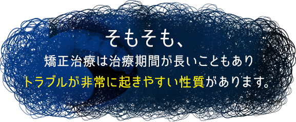 そもそも、矯正治療は治療期間が長いこともありトラブルが非常に起きやすい性質があります。
