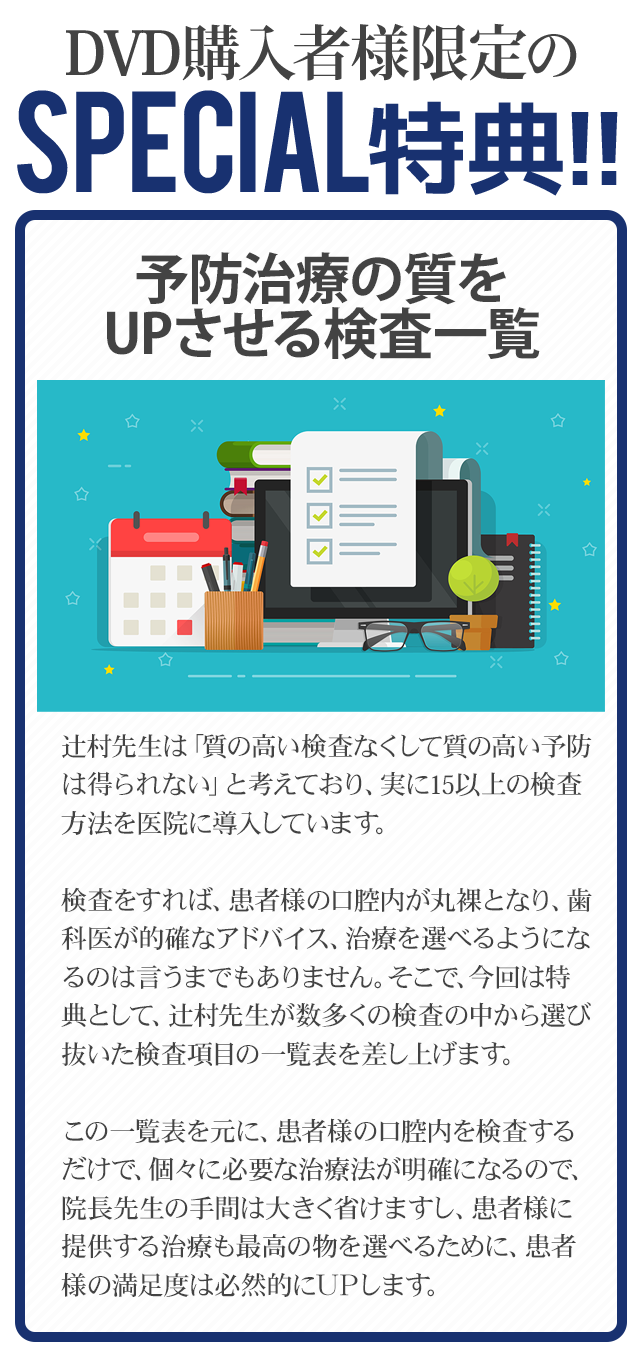 DVD購入者様限定のSpecial特典～誰でもできる指摘チェックシート～辻村先生は「質の高い検査なくして質の高い予防は得られない」と考えており、実に15以上の検査方法を医院に導入しています。検査をすれば、患者様の口腔内が丸裸となり、歯科医が的確なアドバイス、治療を選べるようになるのは言うまでもありません。そこで、今回は特典として、辻村先生が数多くの検査の中から選び抜いた検査項目の一覧表を差し上げます。この一覧表を元に、患者様の口腔内を検査するだけで、個々に必要な治療法が明確になるので、院長先生の手間は大きく省けますし、患者様に提供する治療も最高の物を選べるために、患者様の満足度は必然的にＵＰします。