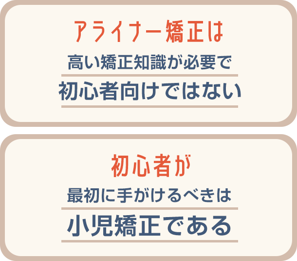 ○アライナー矯正は高い矯正知識が必要で初心者向けではない○初心者が最初に手がけるべきは小児矯正である