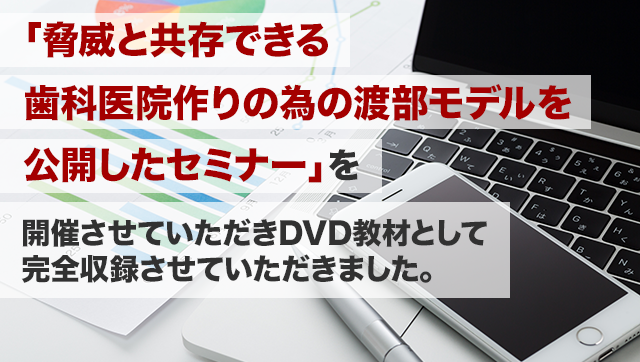 「脅威と共存できる歯科医院作りの為の渡部モデルを公開したセミナー」を開催させていただき DVD 教材として完全収録させていただきました。