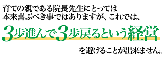 育ての親である院長先生にとっては本来喜ぶべき事ではありますが、これでは、3歩進んで3歩戻るという経営を避けることが出来ません。