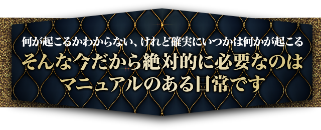 何が起こるかわからない、けれど確実にいつかは何かが起こるそんな今だから絶対的に必要なのはマニュアルのある日常です