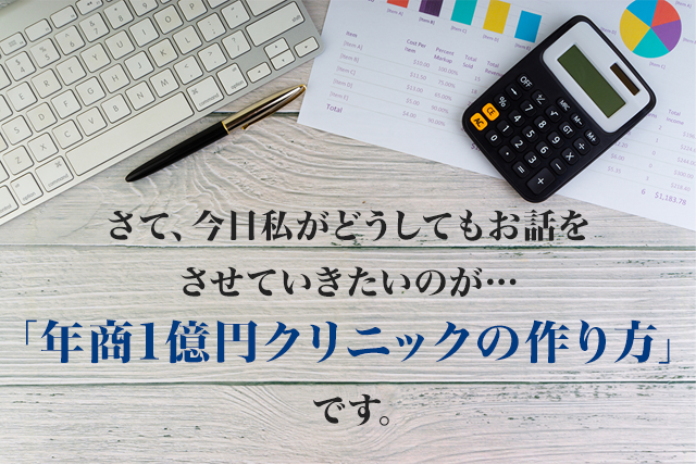 さて、今日私がどうしてもお話をさせていただきたいのは「年商1億円クリニックの作り方」です