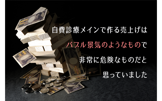 自費診療メインで作る売上げはバブル景気のようなもので非常に危険なものだと思っていました