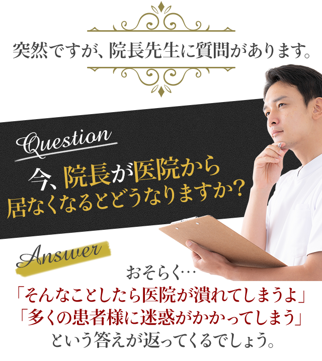 突然ですが、院長先生に質問があります。「今、院長が医院から居なくなるとどうなりますか？」おそらく…「そんなことしたら医院が潰れてしまうよ」「多くの患者様に迷惑がかかってしまう」という答えが返ってくるでしょう。