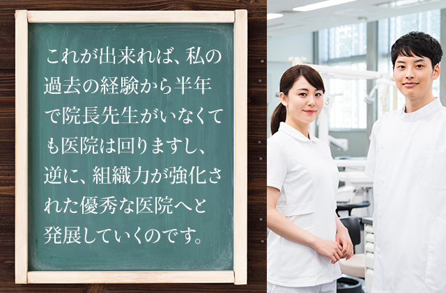 これが出来れば、私の過去の経験から半年で院長先生がいなくても医院は回りますし、逆に、組織力が強化された優秀な医院へと発展していくのです。