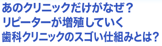 あのクリニックだけがなぜ？リピーターが増殖していく歯科クリニックのスゴい仕組みとは？