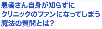 患者さん自身が知らずにクリニックのファンになってしまう魔法の質問とは？