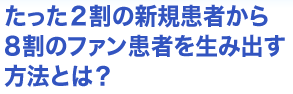 たった2割の新規患者から8割のファン患者を生み出す方法とは？