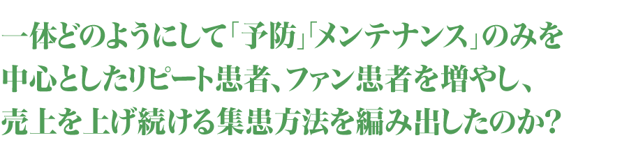 一体どのようにして「予防」「メンテナンス」のみを中心としたリピート患者、ファン患者を増やし、売上を上げ続ける集患方法を編み出したのか？