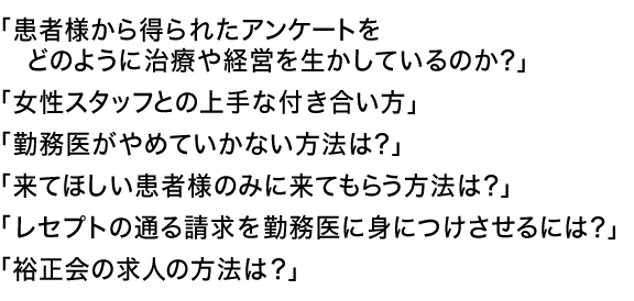 「患者様から得られたアンケートをどのように治療や経営を生かしているのか？」
「女性スタッフとの上手な付き合い方」
「勤務医がやめていかない方法は？」
「来てほしい患者様のみに来てもらう方法は？」
「レセプトの通る請求を勤務医に身につけさせるには？」
「裕正会の求人の方法は？」