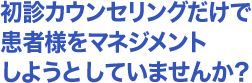 初診カウンセリングだけで患者をマネジメントしようとしていませんか？