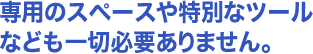 専用のスペースや特別なツールなども一切必要ありません。