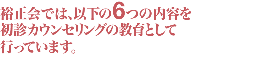 裕正会では、以下の6つの内容を初診カウンセリングの教育として行っています。