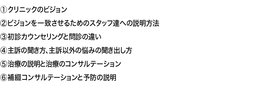 、①クリニックのビジョン②ビジョンを一致させるためのスタッフ達への説明方法③初診カウンセリングと問診の違い④主訴の聞き方、主訴以外の悩みの聞き出し方⑤治療の説明と治療のコンサルテーション⑥補綴コンサルテーションと予防の説明