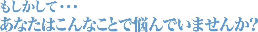 もしかして・・・あなたはこんなことで悩んでいませんか？