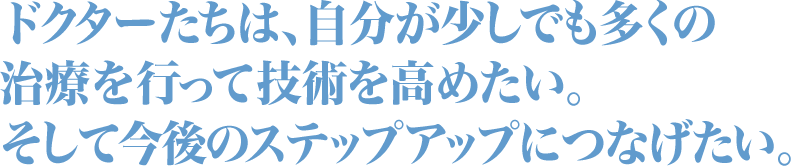 ドクターたちは、自分が少しでも多くの治療を行って技術を高めたい。そして今後のステップアップにつなげたい。