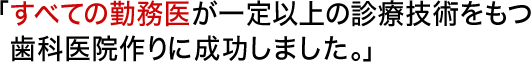 「すべての勤務医が一定以上の診療技術をもつ歯科医院作りに成功しました。」