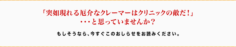 「突如現れる厄介なクレーマーはクリニックの敵だ！」・・・と思っていませんか？もしそうなら、今すぐこのおしらせをお読みください。