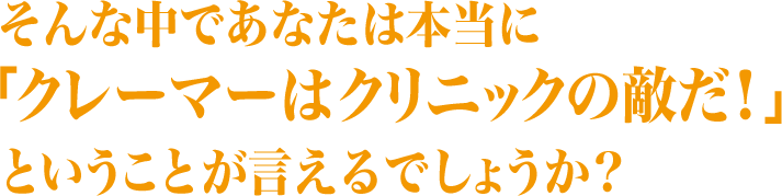 そんな中であなたは本当に「クレーマーはクリニックの敵だ！」ということが言えるでしょうか？