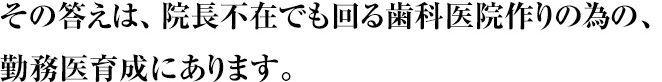 その答えは、院長不在でも回る歯科医院作りの為の、勤務医育成にあります。