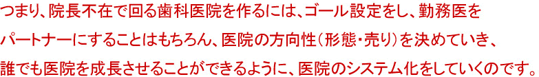 つまり、院長不在で回る歯科医院を作るには、ゴール設定をし、勤務医をパートナーにすることはもちろん、医院の方向性（形態・売り）を決めていき、誰でも医院を成長させることができるように、医院のシステム化をしていくのです。