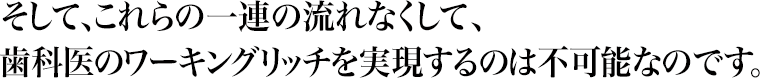 そして、これらの一連の流れなくして、歯科医のワーキングリッチを実現するのは不可能なのです。