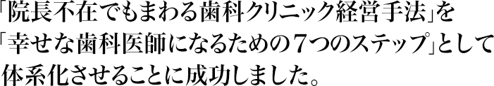 「院長不在でもまわる歯科クリニック経営手法」を「幸せな歯科医師になるための７つのステップ」として体系化させることに成功しました。