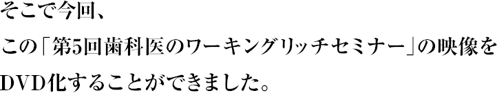 そこで今回、この「第５回歯科医のワーキングリッチセミナー」の映像をＤＶＤ化することができました。