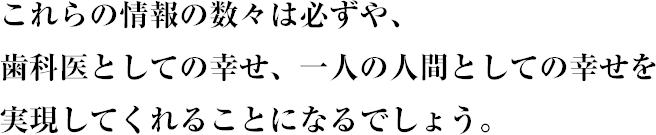 これらの情報の数々は必ずや、歯科医としての幸せ、一人の人間としての幸せを実現してくれることになるでしょう。