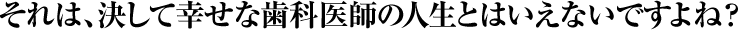 それは、決して幸せな歯科医師の人生とはいえないですよね？