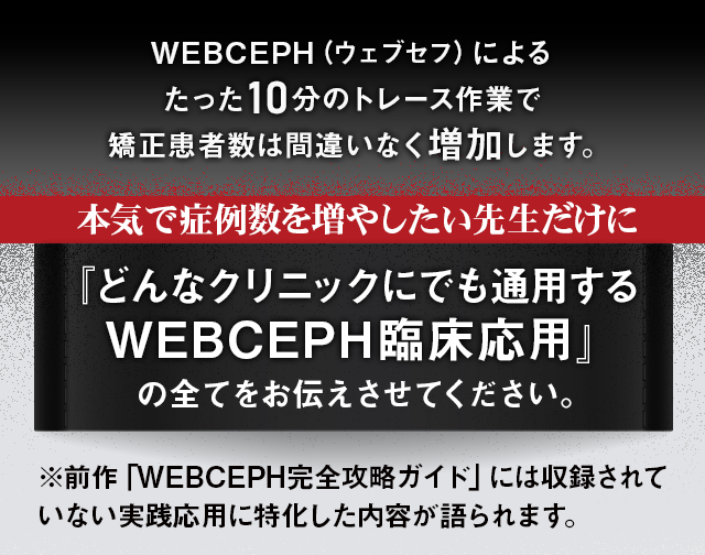 “WEBCEPH（ウェブセフ）によるたった10分のトレース作業で矯正患者数は間違いなく増加します。本気で症例数を増やしたい先生だけに『どんなクリニックにでも通用するWEBCEPH臨床応用』の全てを
お伝えさせてください。※前作「WEBCEPH完全攻略ガイド」には収録されていない実践応用に特化した内容が語られます。”
