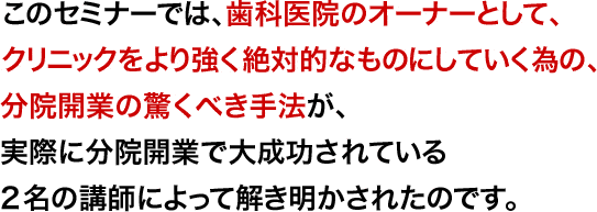 このセミナーでは、歯科医院のオーナーとして、クリニックをより強く絶対的なものにしていく為の、分院開業の驚くべき手法が、実際に分院開業で大成功されている2名の講師によって解き明かされたのです。