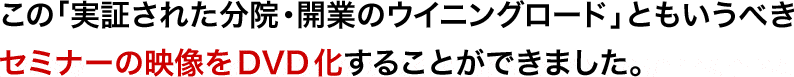 この「実証された分院・開業のウイニングロード」ともいうべきセミナーの映像をDVD化することができました。