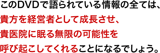 このDVDで語られている情報の全ては、貴方を経営者として成長させ、貴医院に眠る無限の可能性を呼び起こしてくれることになるでしょう。